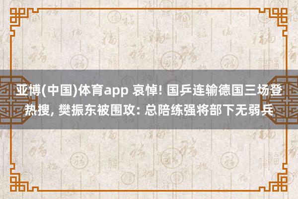 亚博(中国)体育app 哀悼! 国乒连输德国三场登热搜， 樊振东被围攻: 总陪练强将部下无弱兵
