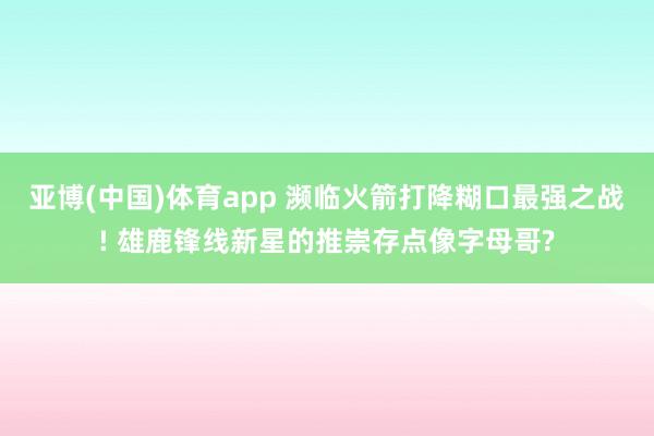 亚博(中国)体育app 濒临火箭打降糊口最强之战! 雄鹿锋线新星的推崇存点像字母哥?