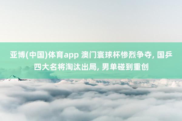 亚博(中国)体育app 澳门寰球杯惨烈争夺， 国乒四大名将淘汰出局， 男单碰到重创