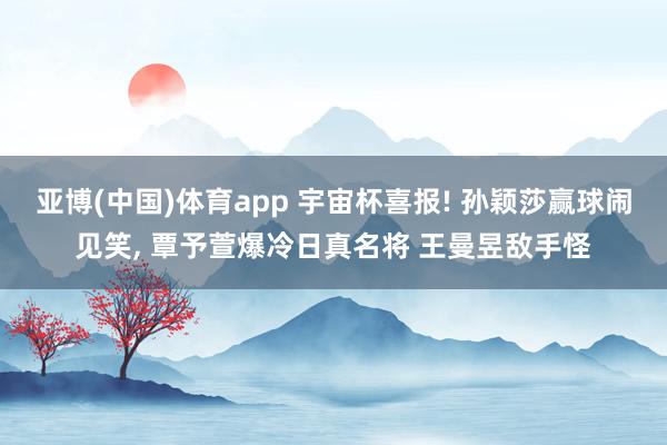 亚博(中国)体育app 宇宙杯喜报! 孙颖莎赢球闹见笑， 覃予萱爆冷日真名将 王曼昱敌手怪