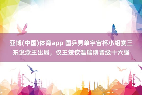 亚博(中国)体育app 国乒男单宇宙杯小组赛三东说念主出局，仅王楚钦温瑞博晋级十六强