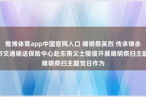 雅博体育app中国官网入口 晴明祭英烈 传承铸赤忱 | 漳州市交通输送保险中心赴东南义士陵寝开展晴明祭扫主题党日作为