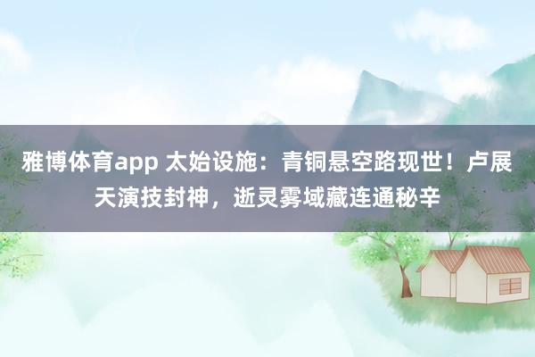 雅博体育app 太始设施：青铜悬空路现世！卢展天演技封神，逝灵雾域藏连通秘辛