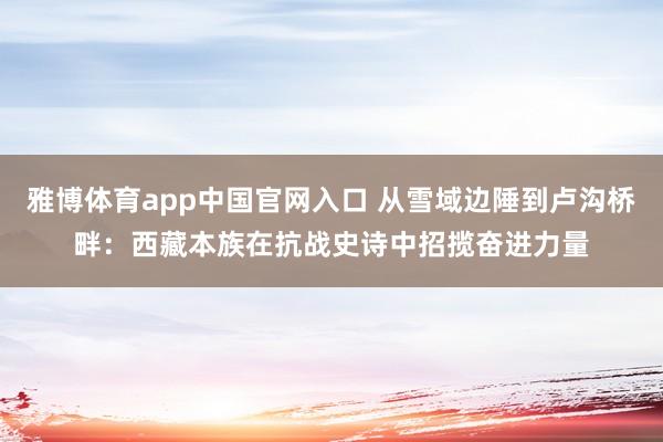 雅博体育app中国官网入口 从雪域边陲到卢沟桥畔：西藏本族在抗战史诗中招揽奋进力量