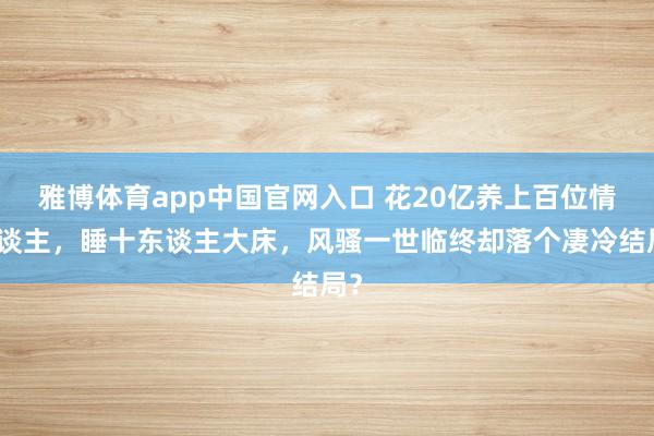 雅博体育app中国官网入口 花20亿养上百位情东谈主，睡十东谈主大床，风骚一世临终却落个凄冷结局？