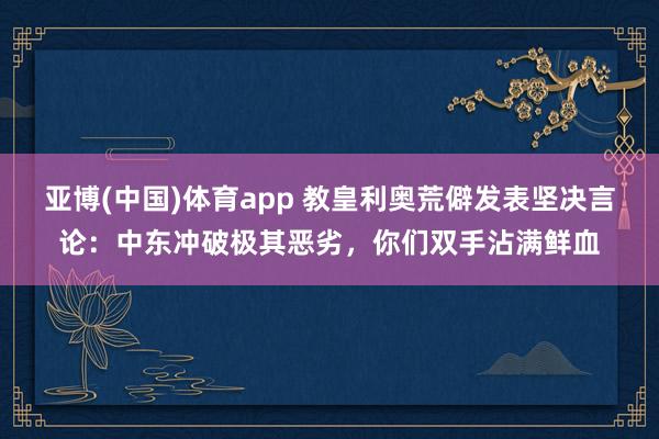 亚博(中国)体育app 教皇利奥荒僻发表坚决言论：中东冲破极其恶劣，你们双手沾满鲜血