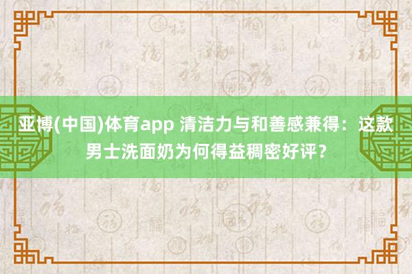 亚博(中国)体育app 清洁力与和善感兼得：这款男士洗面奶为何得益稠密好评？