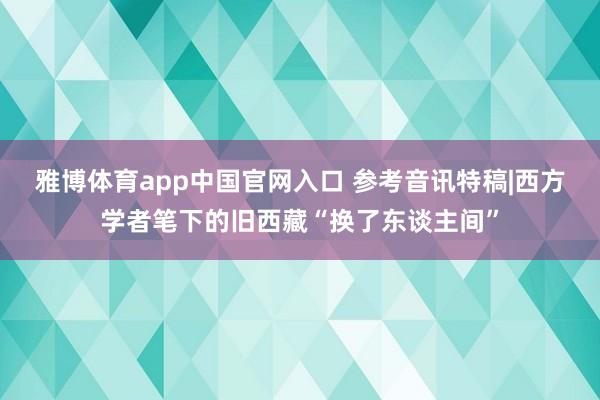 雅博体育app中国官网入口 参考音讯特稿|西方学者笔下的旧西藏“换了东谈主间”