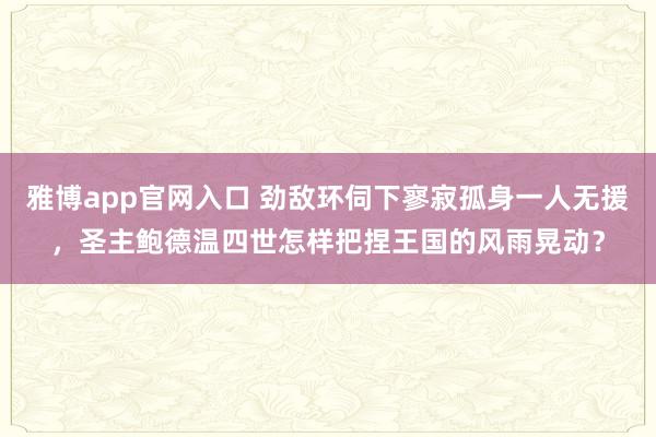 雅博app官网入口 劲敌环伺下寥寂孤身一人无援，圣主鲍德温四世怎样把捏王国的风雨晃动？