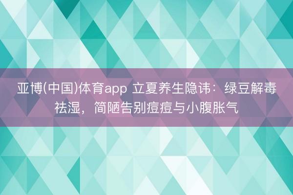 亚博(中国)体育app 立夏养生隐讳：绿豆解毒祛湿，简陋告别痘痘与小腹胀气