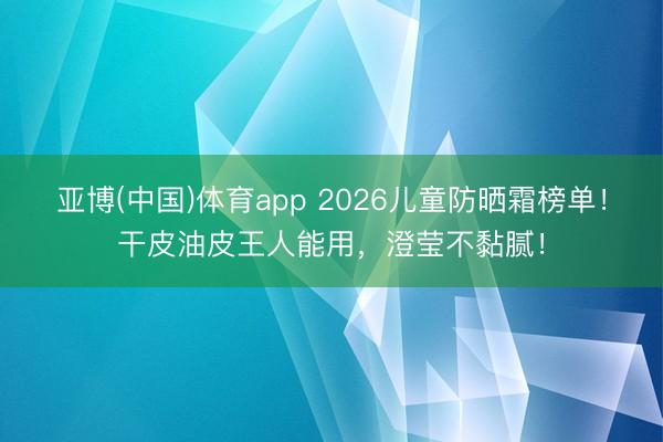 亚博(中国)体育app 2026儿童防晒霜榜单!干皮油皮王人能用,澄莹不黏腻!