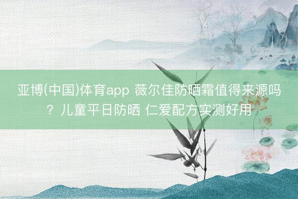亚博(中国)体育app 薇尔佳防晒霜值得来源吗？儿童平日防晒 仁爱配方实测好用