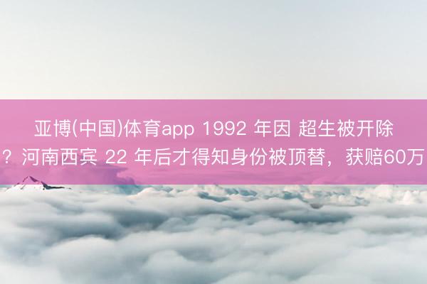 亚博(中国)体育app 1992 年因 超生被开除？河南西宾 22 年后才得知身份被顶替，获赔60万