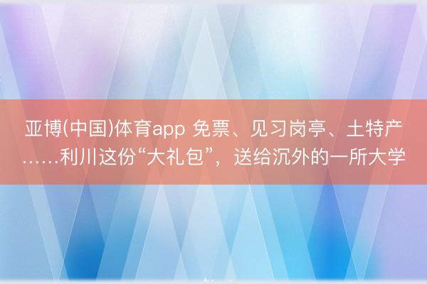 亚博(中国)体育app 免票、见习岗亭、土特产……利川这份“大礼包”，送给沉外的一所大学