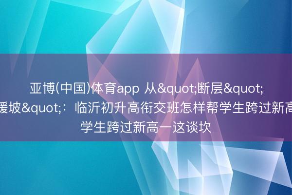 亚博(中国)体育app 从"断层"到"缓坡"：临沂初升高衔交班怎样帮学生跨过新高一这谈坎