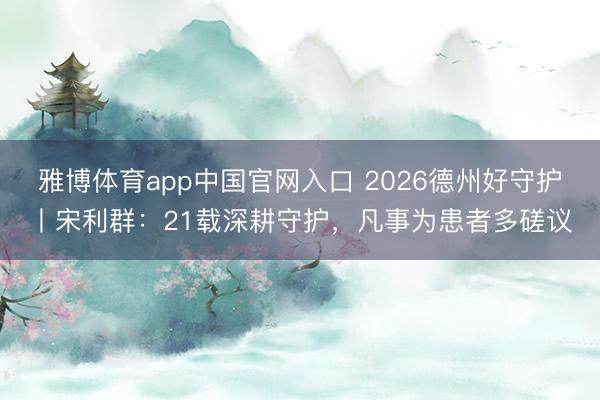 雅博体育app中国官网入口 2026德州好守护丨宋利群:21载深耕守护,凡事为患者多磋议
