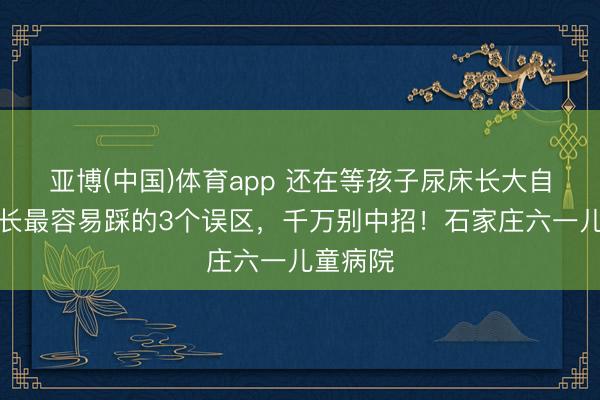 亚博(中国)体育app 还在等孩子尿床长大自愈？家长最容易踩的3个误区，千万别中招！石家庄六一儿童病院