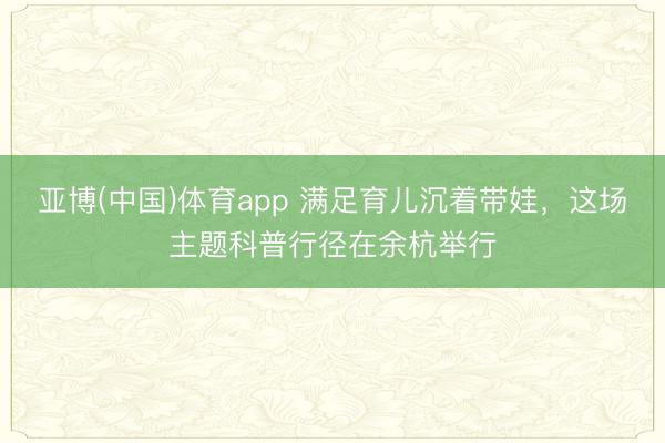 亚博(中国)体育app 满足育儿沉着带娃,这场主题科普行径在余杭举行
