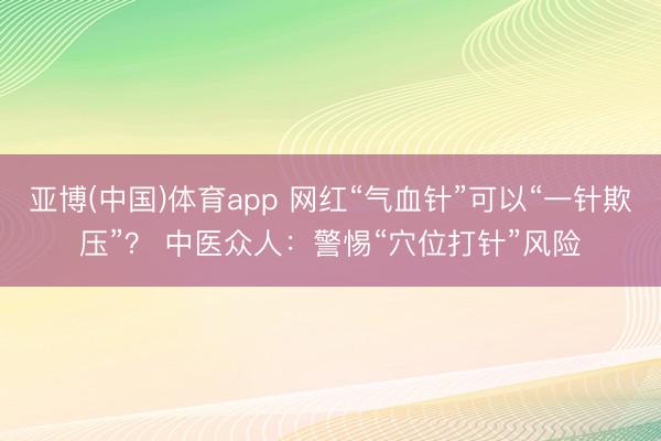 亚博(中国)体育app 网红“气血针”可以“一针欺压”？ 中医众人：警惕“穴位打针”风险