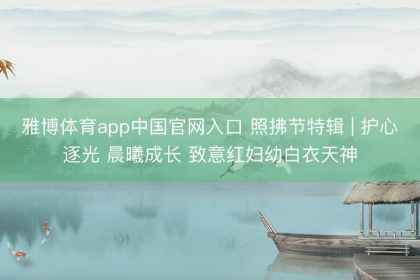 雅博体育app中国官网入口 照拂节特辑 | 护心逐光 晨曦成长 致意红妇幼白衣天神