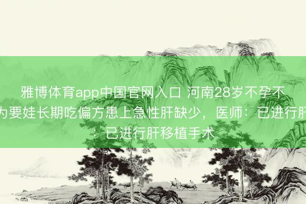雅博体育app中国官网入口 河南28岁不孕不育小伙，为要娃长期吃偏方患上急性肝缺少，医师：已进行肝移植手术