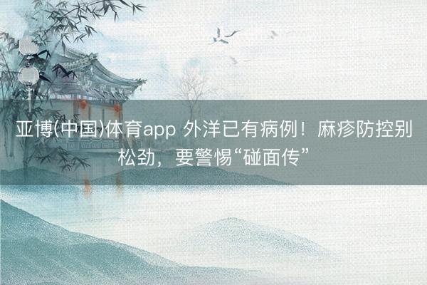 亚博(中国)体育app 外洋已有病例！麻疹防控别松劲，要警惕“碰面传”