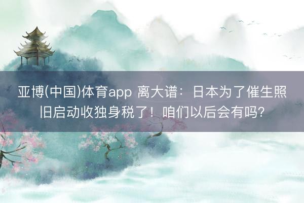亚博(中国)体育app 离大谱：日本为了催生照旧启动收独身税了！咱们以后会有吗？