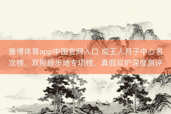 雅博体育app中国官网入口 成王人月子中心名次榜，双照顾步地专项榜，真假双护深度测评