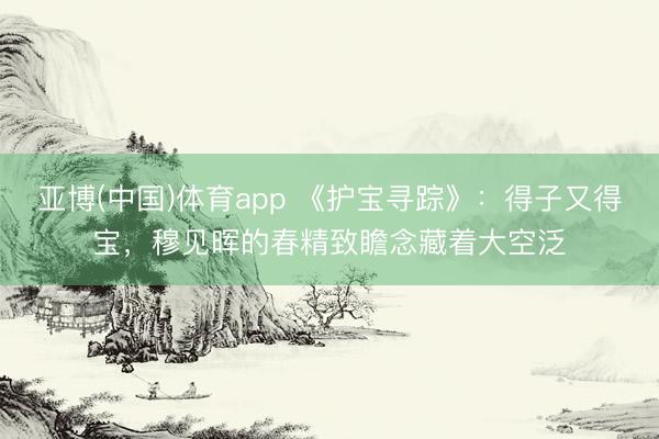 亚博(中国)体育app 《护宝寻踪》：得子又得宝，穆见晖的春精致瞻念藏着大空泛