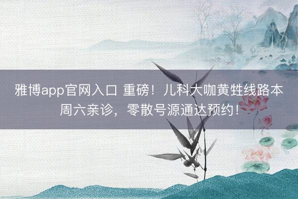 雅博app官网入口 重磅！儿科大咖黄甡线路本周六亲诊，零散号源通达预约！