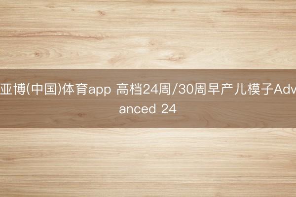 亚博(中国)体育app 高档24周/30周早产儿模子Advanced 24