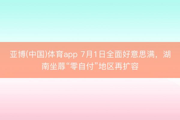亚博(中国)体育app 7月1日全面好意思满，湖南坐蓐“零自付”地区再扩容