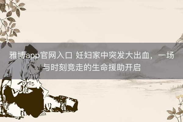 雅博app官网入口 妊妇家中突发大出血，一场与时刻竞走的生命援助开启