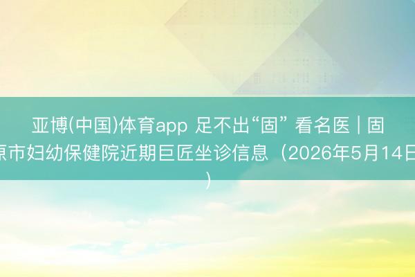 亚博(中国)体育app 足不出“固” 看名医 | 固原市妇幼保健院近期巨匠坐诊信息（2026年5月14日）