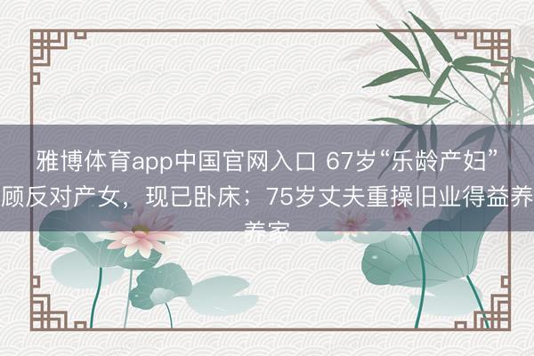 雅博体育app中国官网入口 67岁“乐龄产妇”不顾反对产女，现已卧床；75岁丈夫重操旧业得益养家