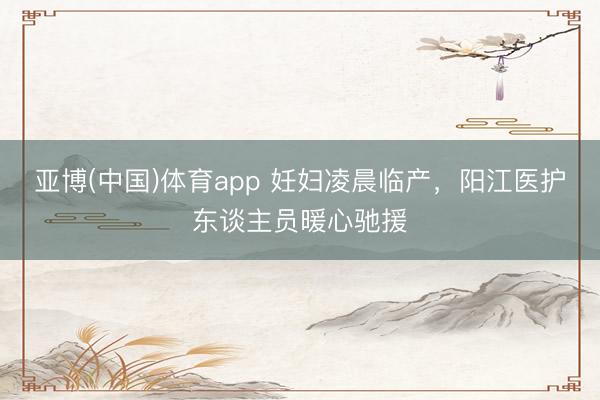 亚博(中国)体育app 妊妇凌晨临产，阳江医护东谈主员暖心驰援