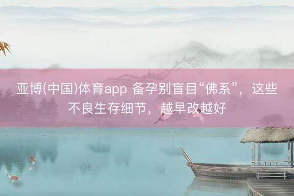 亚博(中国)体育app 备孕别盲目“佛系”，这些不良生存细节，越早改越好