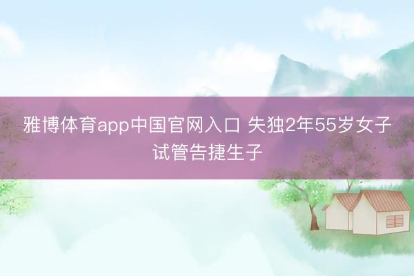 雅博体育app中国官网入口 失独2年55岁女子试管告捷生子