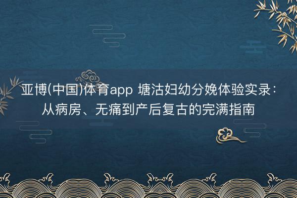 亚博(中国)体育app 塘沽妇幼分娩体验实录：从病房、无痛到产后复古的完满指南