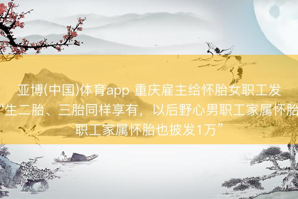 亚博(中国)体育app 重庆雇主给怀胎女职工发1万元现款 “生二胎、三胎同样享有，以后野心男职工家属怀胎也披发1万”
