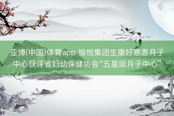 亚博(中国)体育app 愉悦集团生康好意思月子中心获评省妇幼保健协会“五星级月子中心”
