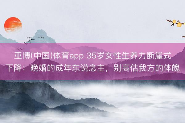 亚博(中国)体育app 35岁女性生养力断崖式下降：晚婚的成年东说念主，别高估我方的体魄