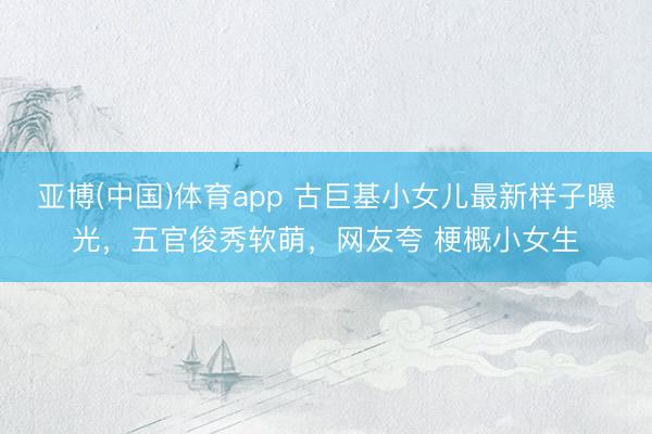 亚博(中国)体育app 古巨基小女儿最新样子曝光，五官俊秀软萌，网友夸 梗概小女生