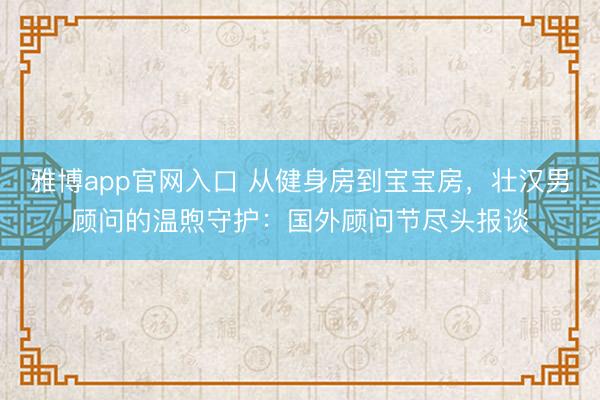 雅博app官网入口 从健身房到宝宝房，壮汉男顾问的温煦守护：国外顾问节尽头报谈