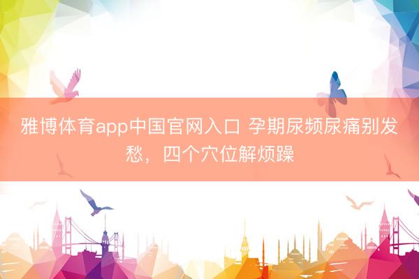 雅博体育app中国官网入口 孕期尿频尿痛别发愁，四个穴位解烦躁