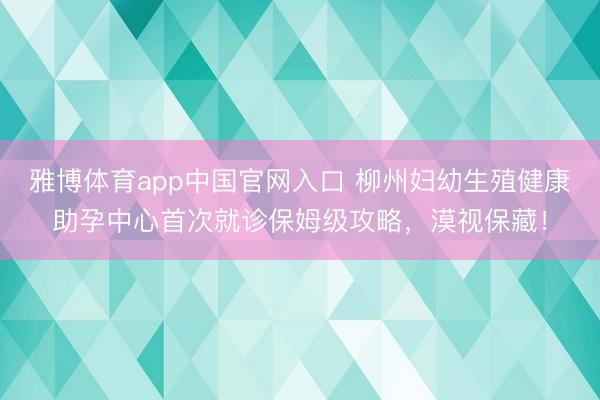 雅博体育app中国官网入口 柳州妇幼生殖健康助孕中心首次就诊保姆级攻略，漠视保藏！