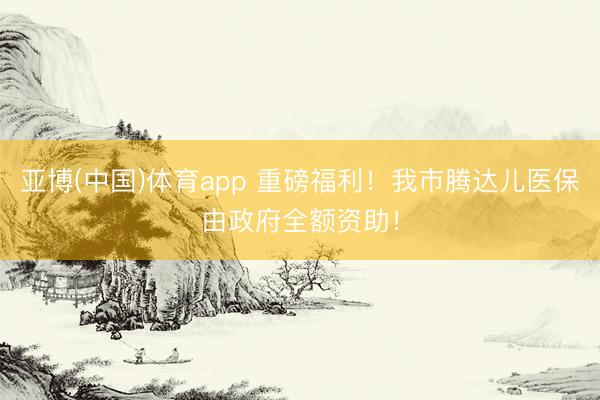 亚博(中国)体育app 重磅福利！我市腾达儿医保由政府全额资助！