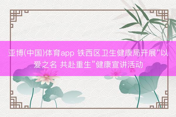 亚博(中国)体育app 铁西区卫生健康局开展“以爱之名 共赴重生”健康宣讲活动