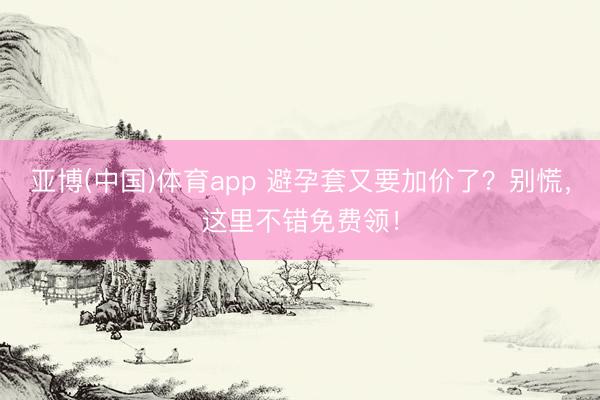 亚博(中国)体育app 避孕套又要加价了？别慌，这里不错免费领！