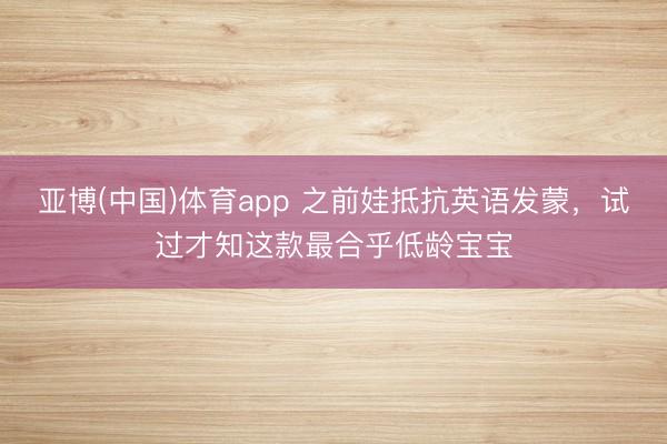 亚博(中国)体育app 之前娃抵抗英语发蒙，试过才知这款最合乎低龄宝宝